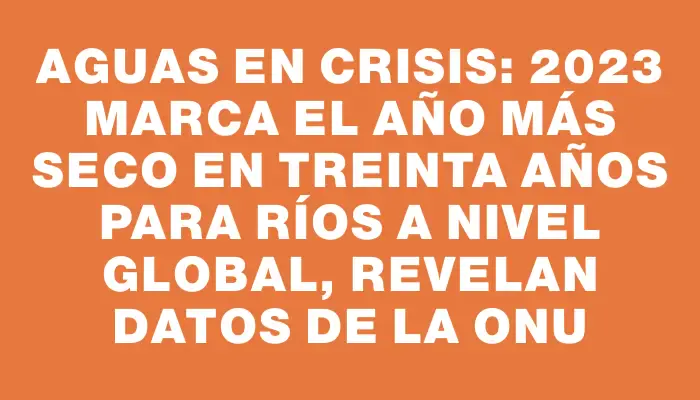 Aguas en crisis: 2023 marca el año más seco en treinta años para ríos a nivel global, revelan datos de la Onu