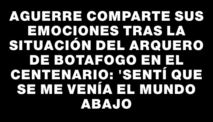 Aguerre comparte sus emociones tras la situación del arquero de Botafogo en el Centenario: "Sentí que se me venía el mundo abajo