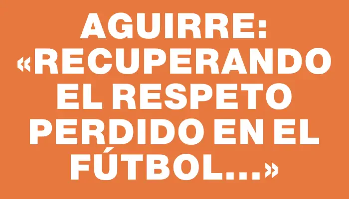 Aguirre: «Recuperando el respeto perdido en el fútbol...»