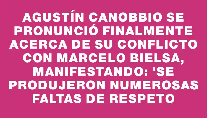 Agustín Canobbio se pronunció finalmente acerca de su conflicto con Marcelo Bielsa, manifestando: "Se produjeron numerosas faltas de respeto