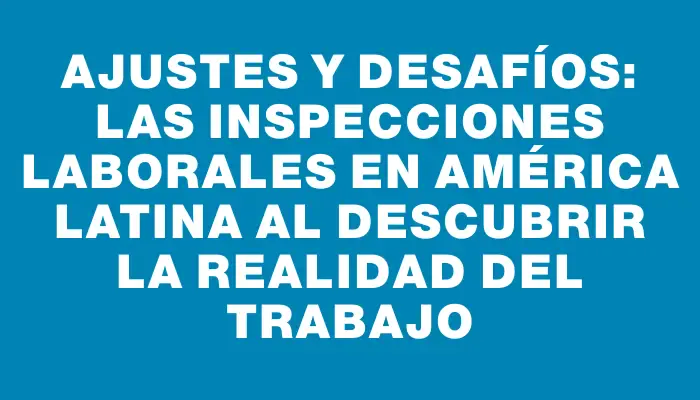 Ajustes y Desafíos: Las Inspecciones Laborales en América Latina al Descubrir la Realidad del Trabajo