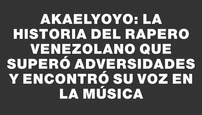 Akaelyoyo: La historia del rapero venezolano que superó adversidades y encontró su voz en la música