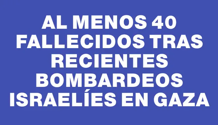 Al menos 40 fallecidos tras recientes bombardeos israelíes en Gaza