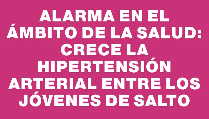 Alarma en el ámbito de la salud: crece la hipertensión arterial entre los jóvenes de Salto