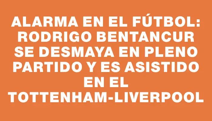 Alarma en el fútbol: Rodrigo Bentancur se desmaya en pleno partido y es asistido en el Tottenham-Liverpool