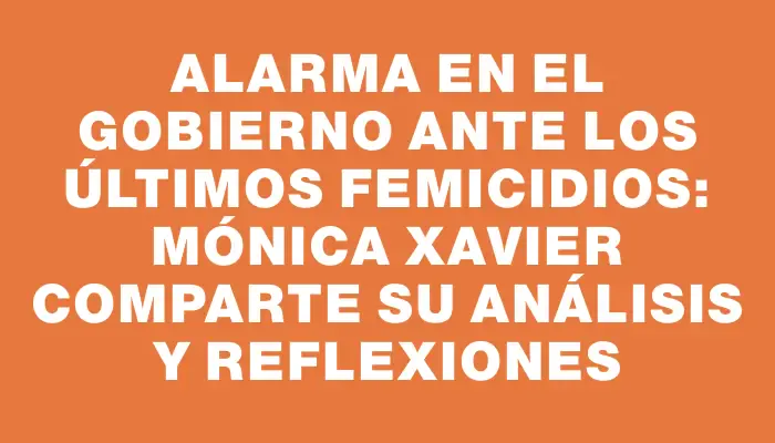 Alarma en el gobierno ante los últimos femicidios: Mónica Xavier comparte su análisis y reflexiones