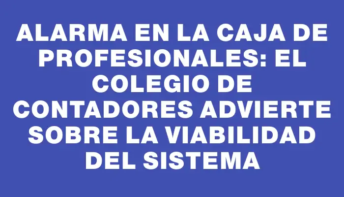 Alarma en la Caja de Profesionales: el Colegio de Contadores advierte sobre la viabilidad del sistema