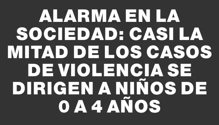 Alarma en la sociedad: Casi la mitad de los casos de violencia se dirigen a niños de 0 a 4 años