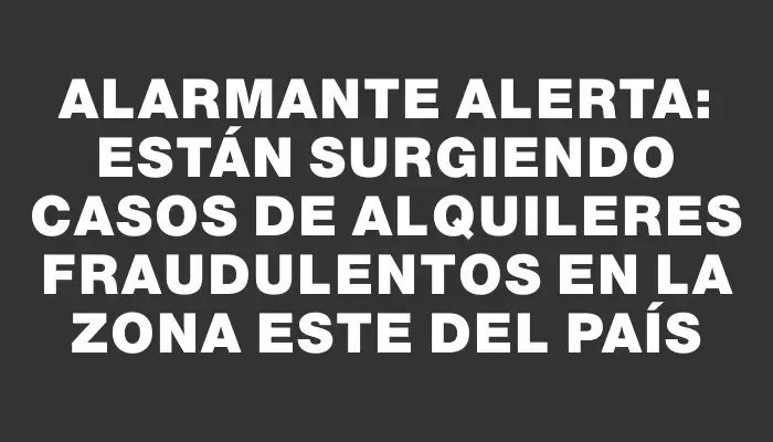 Alarmante alerta: están surgiendo casos de alquileres fraudulentos en la zona Este del país