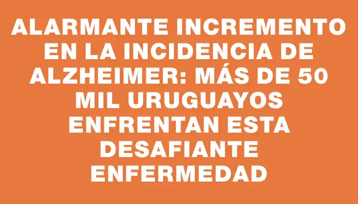 Alarmante incremento en la incidencia de Alzheimer: más de 50 mil uruguayos enfrentan esta desafiante enfermedad