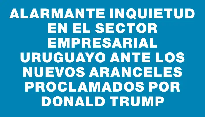 Alarmante inquietud en el sector empresarial uruguayo ante los nuevos aranceles proclamados por Donald Trump
