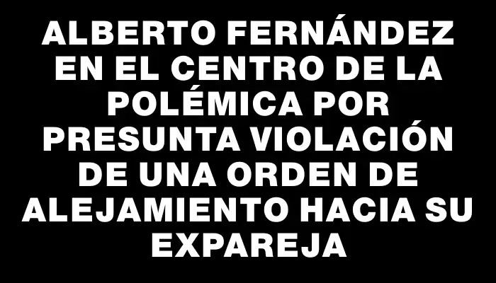 Alberto Fernández en el centro de la polémica por presunta violación de una orden de alejamiento hacia su expareja