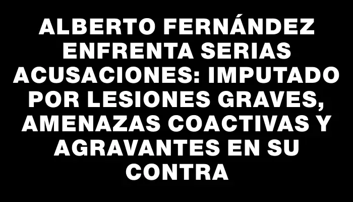 Alberto Fernández enfrenta serias acusaciones: imputado por lesiones graves, amenazas coactivas y agravantes en su contra