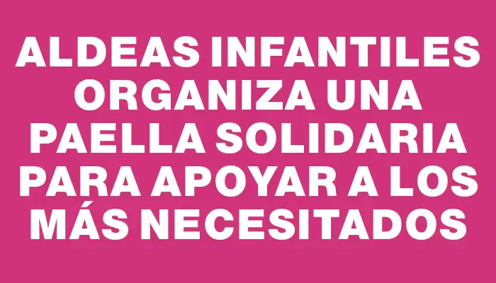 Aldeas Infantiles organiza una paella solidaria para apoyar a los más necesitados