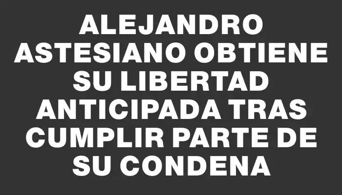 Alejandro Astesiano obtiene su libertad anticipada tras cumplir parte de su condena