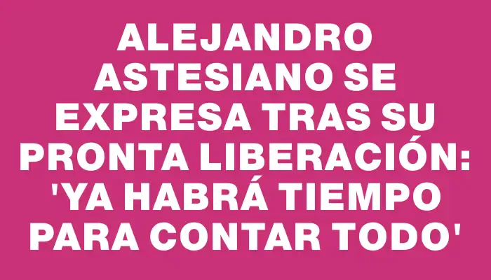 Alejandro Astesiano se expresa tras su pronta liberación: 'Ya habrá tiempo para contar todo'