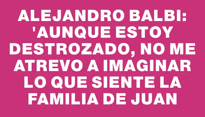 Alejandro Balbi: "Aunque estoy destrozado, no me atrevo a imaginar lo que siente la familia de Juan