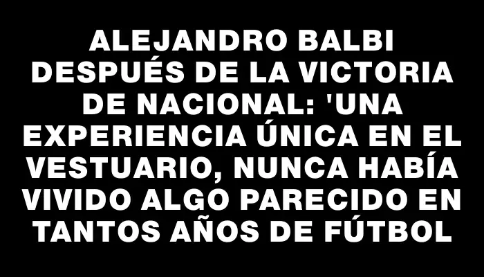 Alejandro Balbi después de la victoria de Nacional: "Una experiencia única en el vestuario, nunca había vivido algo parecido en tantos años de fútbol