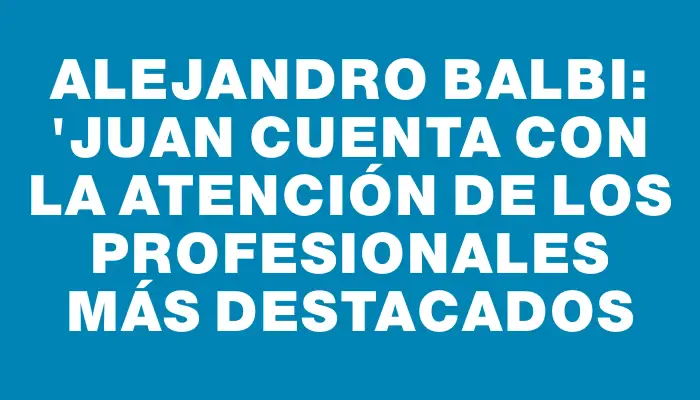 Alejandro Balbi: "Juan cuenta con la atención de los profesionales más destacados