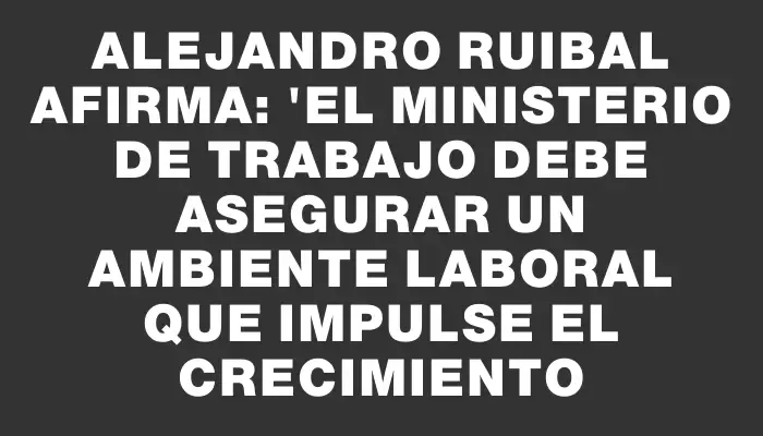Alejandro Ruibal afirma: "El Ministerio de Trabajo debe asegurar un ambiente laboral que impulse el crecimiento