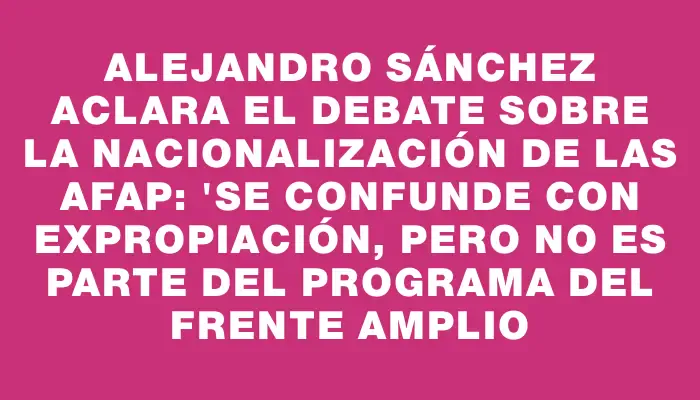 Alejandro Sánchez aclara el debate sobre la nacionalización de las Afap: "Se confunde con expropiación, pero no es parte del programa del Frente Amplio