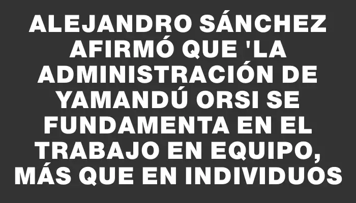 Alejandro Sánchez afirmó que "la administración de Yamandú Orsi se fundamenta en el trabajo en equipo, más que en individuos