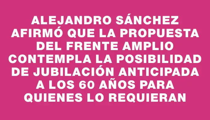 Alejandro Sánchez afirmó que la propuesta del Frente Amplio contempla la posibilidad de jubilación anticipada a los 60 años para quienes lo requieran