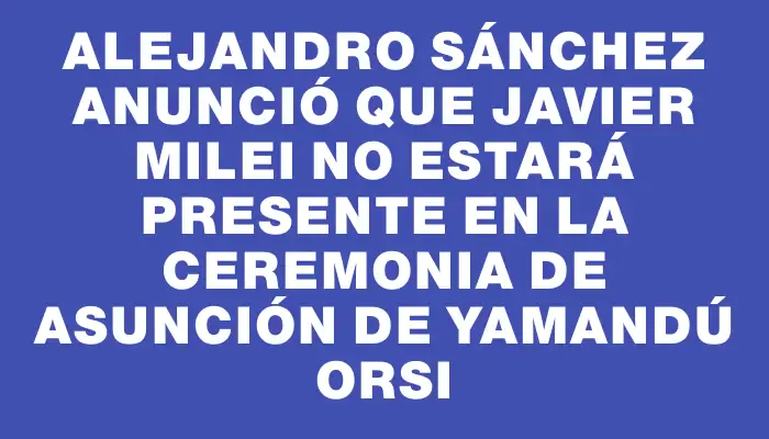 Alejandro Sánchez anunció que Javier Milei no estará presente en la ceremonia de asunción de Yamandú Orsi