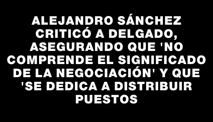 Alejandro Sánchez criticó a Delgado, asegurando que "no comprende el significado de la negociación" y que "se dedica a distribuir puestos