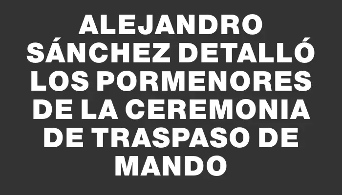 Alejandro Sánchez detalló los pormenores de la ceremonia de traspaso de mando