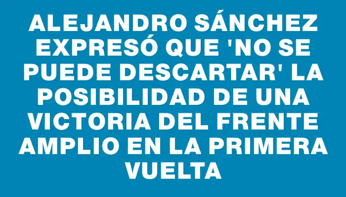 Alejandro Sánchez expresó que "no se puede descartar" la posibilidad de una victoria del Frente Amplio en la primera vuelta