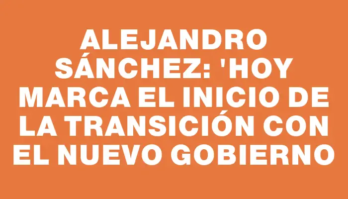 Alejandro Sánchez: "Hoy marca el inicio de la transición con el nuevo gobierno