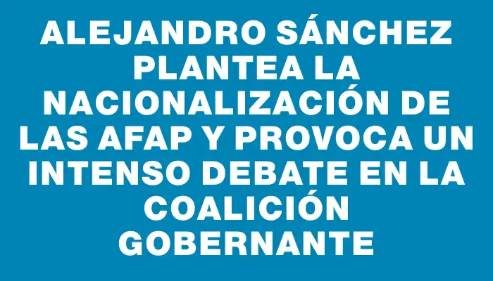 Alejandro Sánchez plantea la nacionalización de las Afap y provoca un intenso debate en la coalición gobernante