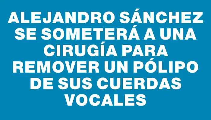 Alejandro Sánchez se someterá a una cirugía para remover un pólipo de sus cuerdas vocales