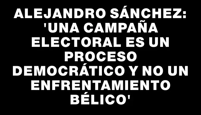 Alejandro Sánchez: “una campaña electoral es un proceso democrático y no un enfrentamiento bélico”