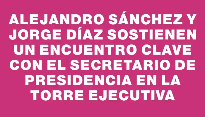 Alejandro Sánchez y Jorge Díaz sostienen un encuentro clave con el secretario de Presidencia en la Torre Ejecutiva