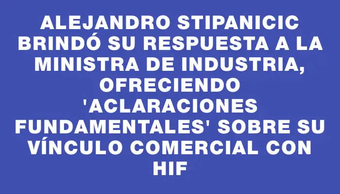 Alejandro Stipanicic brindó su respuesta a la ministra de Industria, ofreciendo "aclaraciones fundamentales" sobre su vínculo comercial con Hif