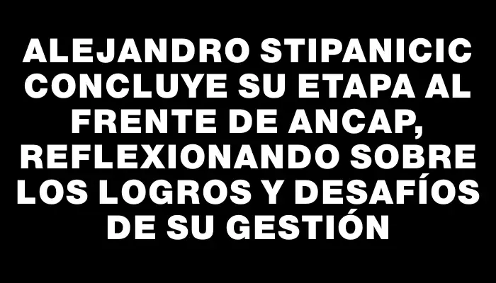 Alejandro Stipanicic concluye su etapa al frente de Ancap, reflexionando sobre los logros y desafíos de su gestión