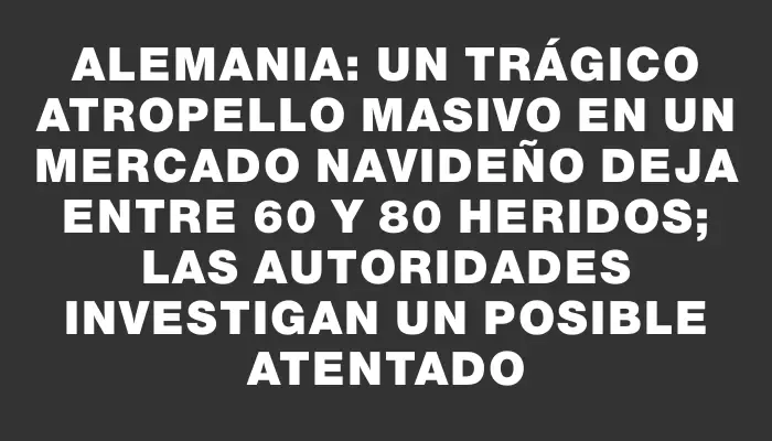 Alemania: Un trágico atropello masivo en un mercado navideño deja entre 60 y 80 heridos; las autoridades investigan un posible atentado