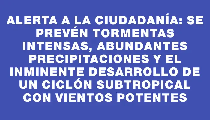 Alerta a la ciudadanía: se prevén tormentas intensas, abundantes precipitaciones y el inminente desarrollo de un ciclón subtropical con vientos potentes