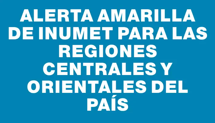 Alerta amarilla de Inumet para las regiones centrales y orientales del país