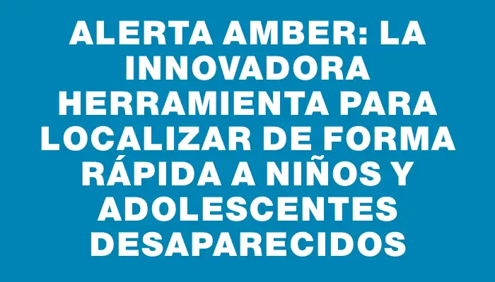 Alerta Amber: la innovadora herramienta para localizar de forma rápida a niños y adolescentes desaparecidos