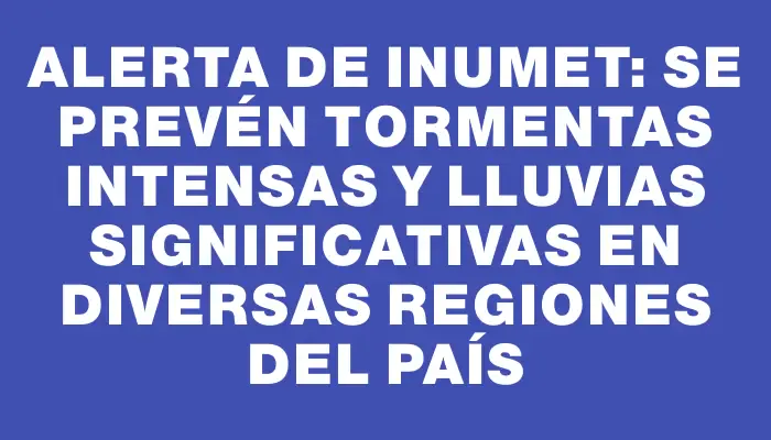 Alerta de Inumet: Se prevén tormentas intensas y lluvias significativas en diversas regiones del país