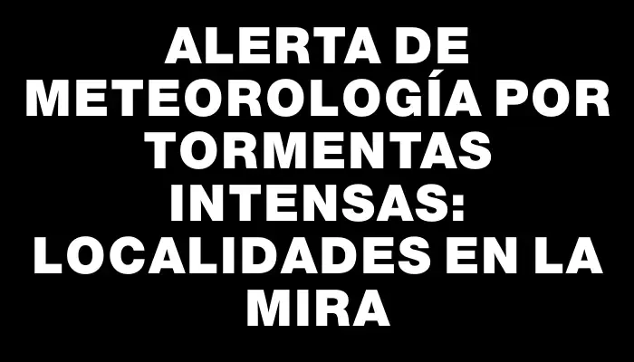 Alerta de Meteorología por tormentas intensas: localidades en la mira