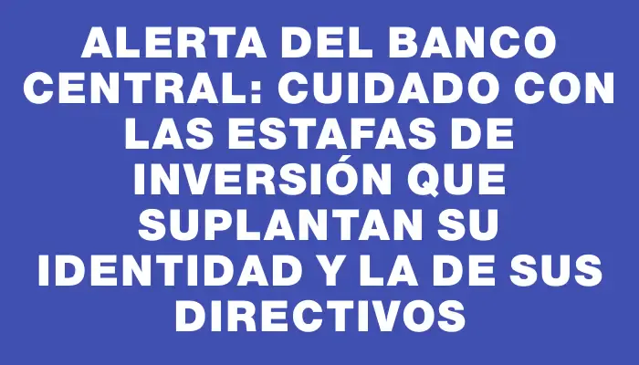 Alerta del Banco Central: Cuidado con las estafas de inversión que suplantan su identidad y la de sus directivos