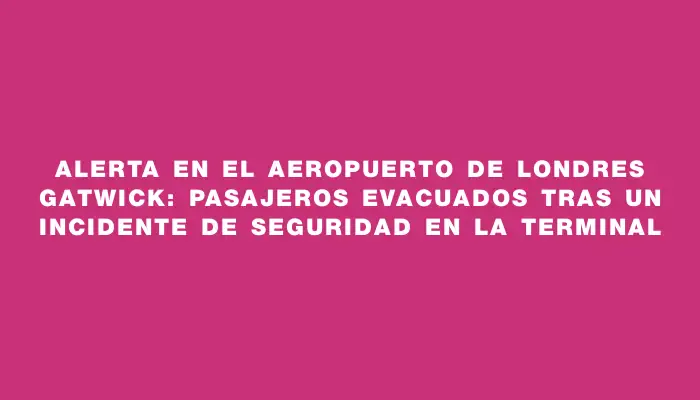 Alerta en el aeropuerto de Londres Gatwick: pasajeros evacuados tras un incidente de seguridad en la terminal