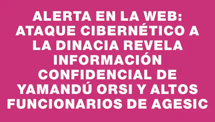 Alerta en la web: Ataque cibernético a la Dinacia revela información confidencial de Yamandú Orsi y altos funcionarios de Agesic