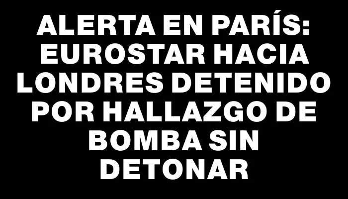 Alerta en París: Eurostar hacia Londres detenido por hallazgo de bomba sin detonar