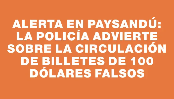 Alerta en Paysandú: La Policía advierte sobre la circulación de billetes de 100 dólares falsos