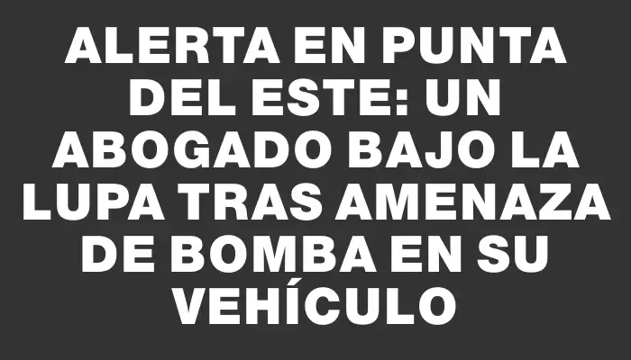 Alerta en Punta del Este: un abogado bajo la lupa tras amenaza de bomba en su vehículo